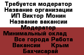 Требуется модератор › Название организации ­ ИП Виктор Монин › Название вакансии ­ Модератор › Минимальный оклад ­ 6 200 - Все города Работа » Вакансии   . Крым,Бахчисарай